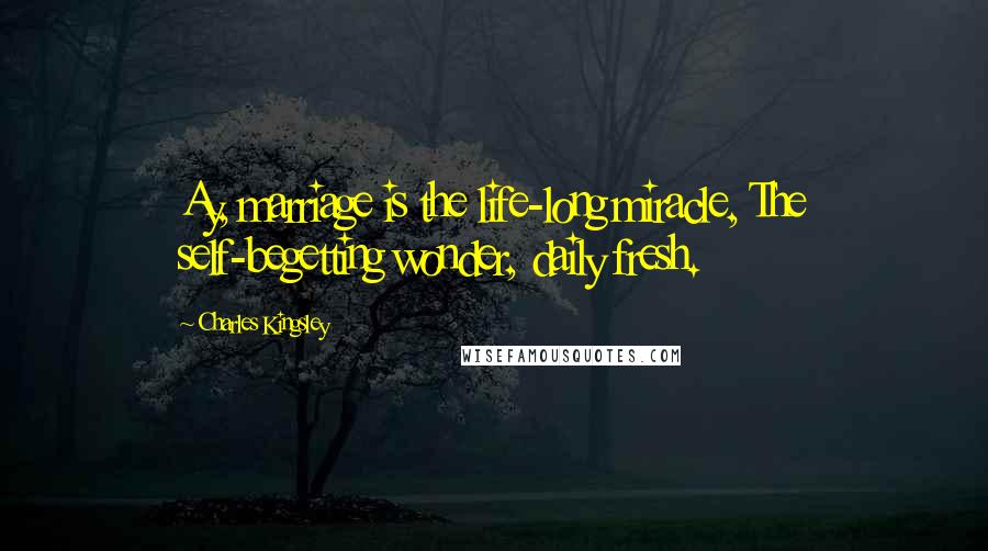 Charles Kingsley Quotes: Ay, marriage is the life-long miracle, The self-begetting wonder, daily fresh.