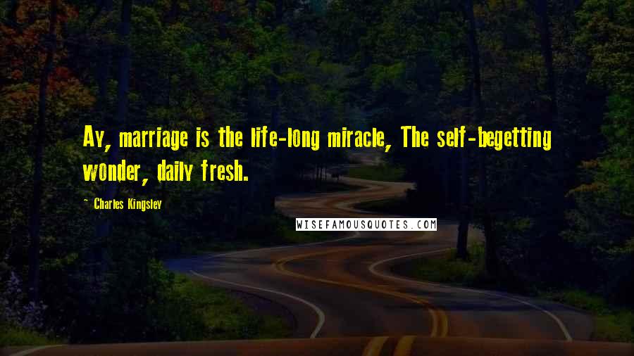 Charles Kingsley Quotes: Ay, marriage is the life-long miracle, The self-begetting wonder, daily fresh.