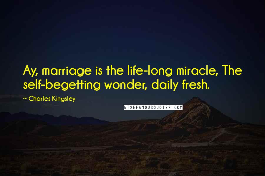 Charles Kingsley Quotes: Ay, marriage is the life-long miracle, The self-begetting wonder, daily fresh.