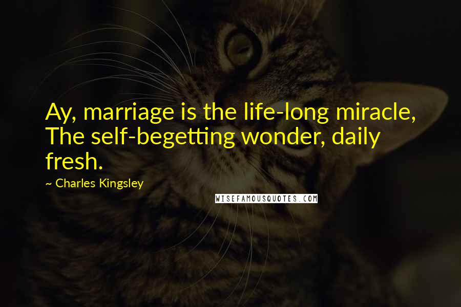 Charles Kingsley Quotes: Ay, marriage is the life-long miracle, The self-begetting wonder, daily fresh.