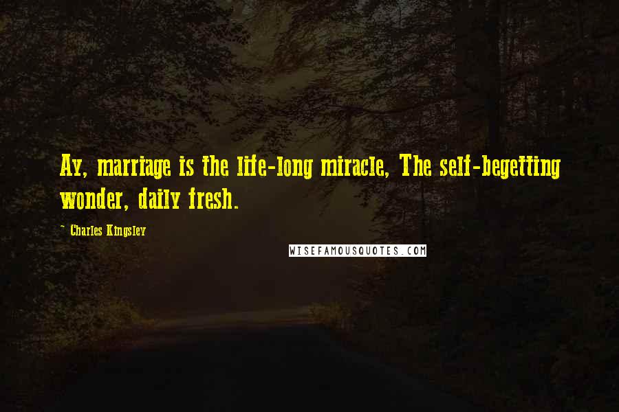 Charles Kingsley Quotes: Ay, marriage is the life-long miracle, The self-begetting wonder, daily fresh.