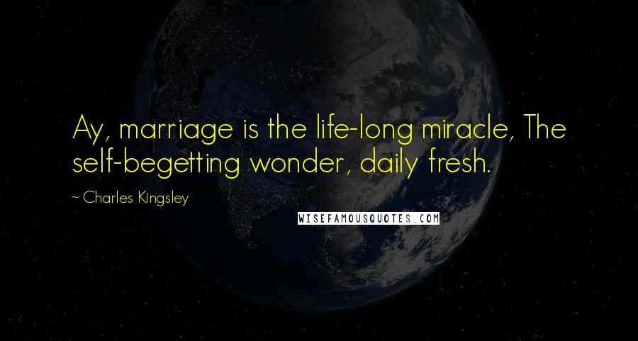 Charles Kingsley Quotes: Ay, marriage is the life-long miracle, The self-begetting wonder, daily fresh.