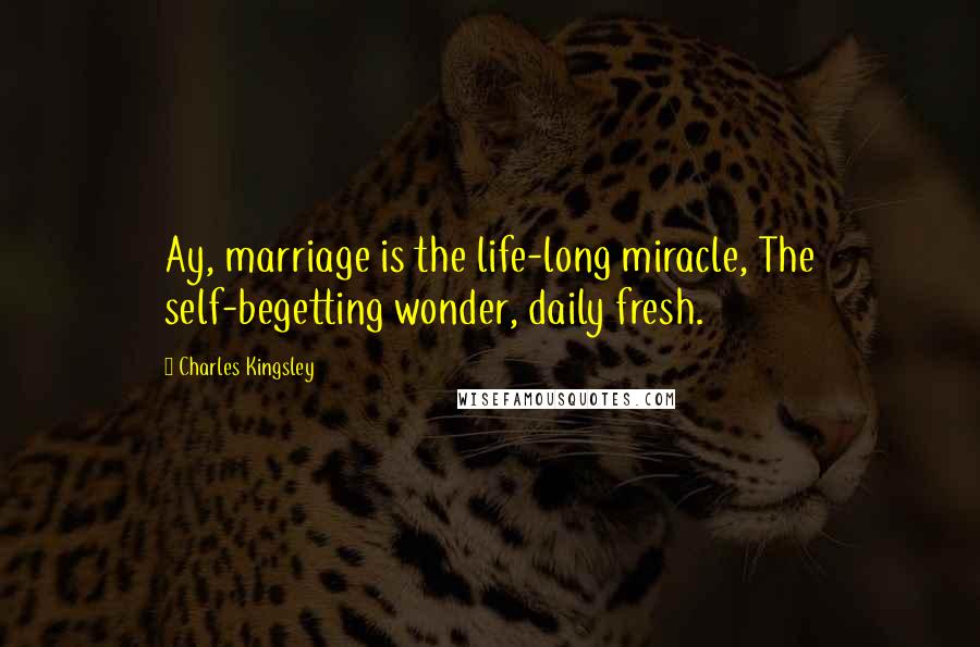 Charles Kingsley Quotes: Ay, marriage is the life-long miracle, The self-begetting wonder, daily fresh.