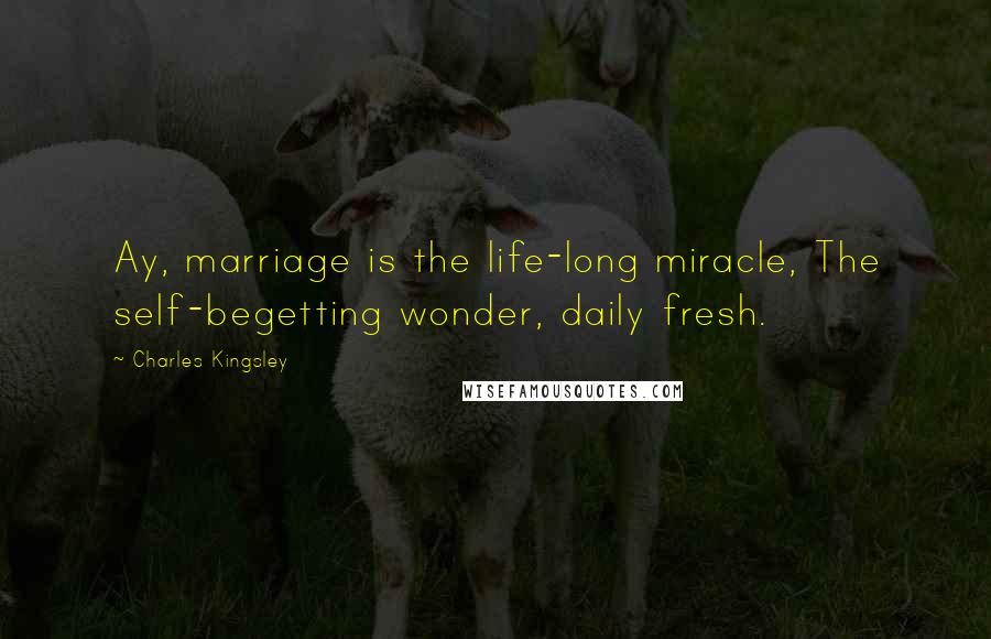 Charles Kingsley Quotes: Ay, marriage is the life-long miracle, The self-begetting wonder, daily fresh.