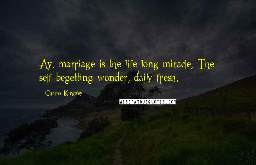 Charles Kingsley Quotes: Ay, marriage is the life-long miracle, The self-begetting wonder, daily fresh.