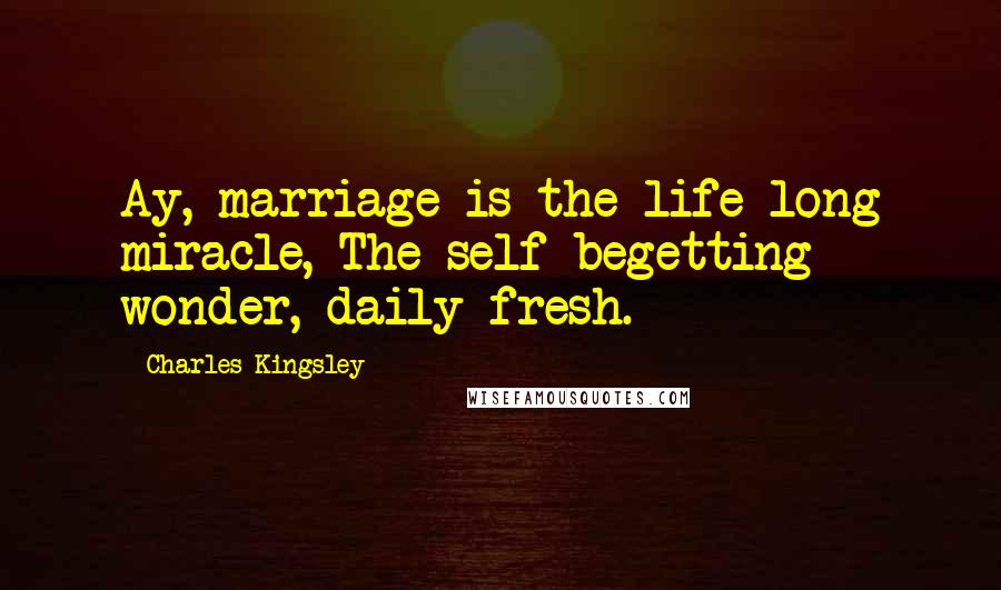 Charles Kingsley Quotes: Ay, marriage is the life-long miracle, The self-begetting wonder, daily fresh.