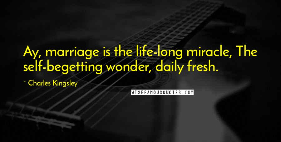 Charles Kingsley Quotes: Ay, marriage is the life-long miracle, The self-begetting wonder, daily fresh.