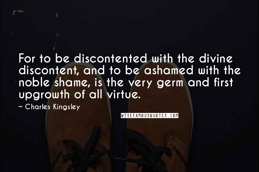 Charles Kingsley Quotes: For to be discontented with the divine discontent, and to be ashamed with the noble shame, is the very germ and first upgrowth of all virtue.