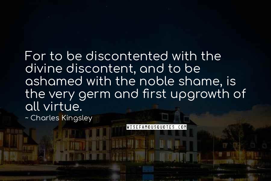 Charles Kingsley Quotes: For to be discontented with the divine discontent, and to be ashamed with the noble shame, is the very germ and first upgrowth of all virtue.