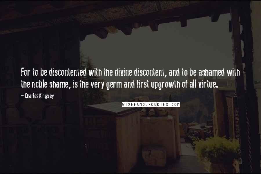 Charles Kingsley Quotes: For to be discontented with the divine discontent, and to be ashamed with the noble shame, is the very germ and first upgrowth of all virtue.