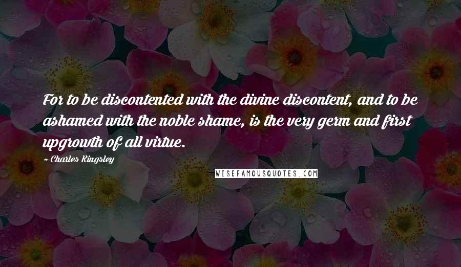 Charles Kingsley Quotes: For to be discontented with the divine discontent, and to be ashamed with the noble shame, is the very germ and first upgrowth of all virtue.