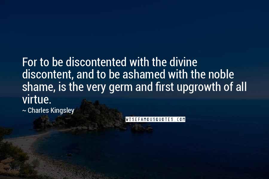Charles Kingsley Quotes: For to be discontented with the divine discontent, and to be ashamed with the noble shame, is the very germ and first upgrowth of all virtue.
