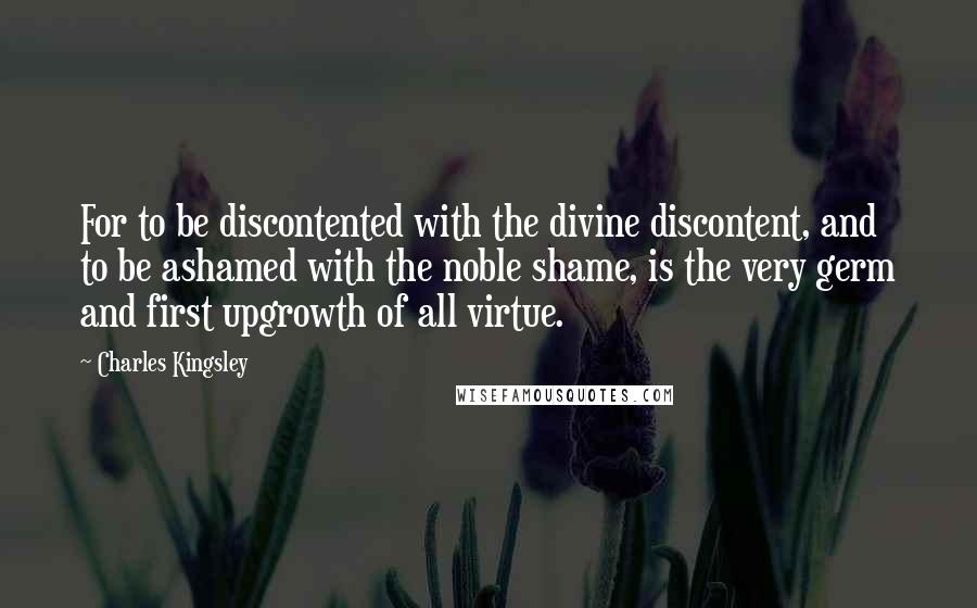 Charles Kingsley Quotes: For to be discontented with the divine discontent, and to be ashamed with the noble shame, is the very germ and first upgrowth of all virtue.