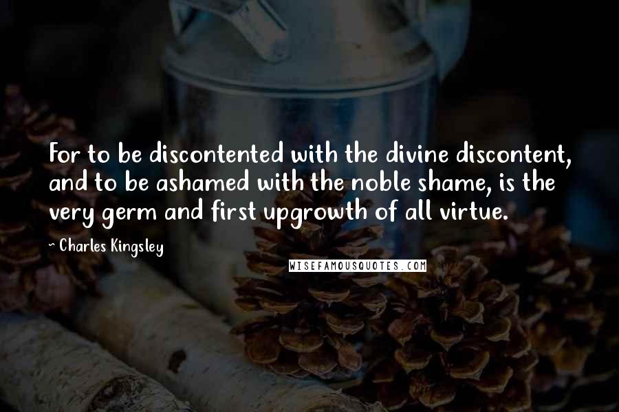 Charles Kingsley Quotes: For to be discontented with the divine discontent, and to be ashamed with the noble shame, is the very germ and first upgrowth of all virtue.