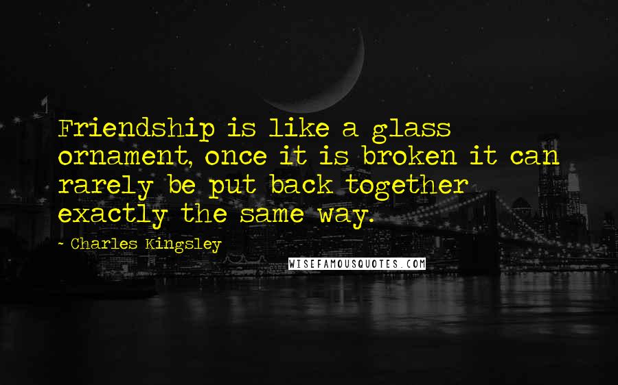 Charles Kingsley Quotes: Friendship is like a glass ornament, once it is broken it can rarely be put back together exactly the same way.