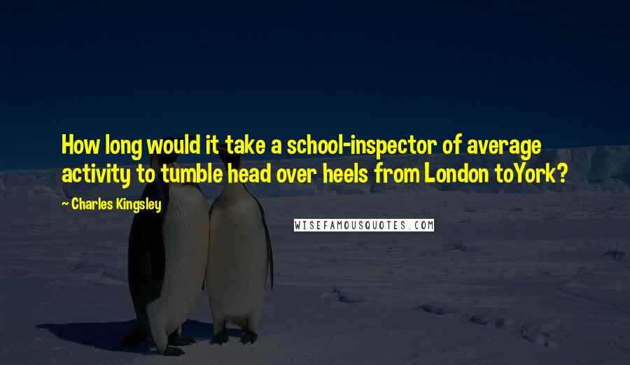 Charles Kingsley Quotes: How long would it take a school-inspector of average activity to tumble head over heels from London toYork?