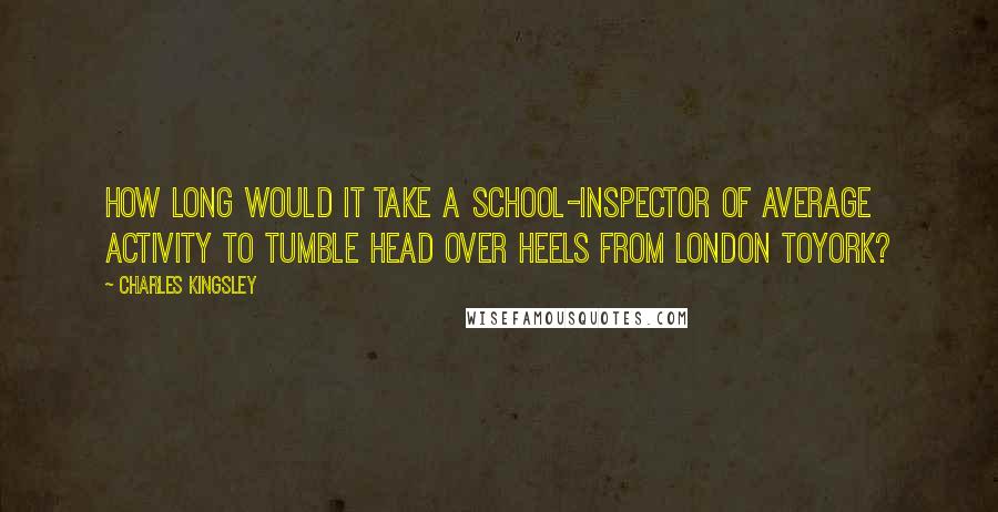 Charles Kingsley Quotes: How long would it take a school-inspector of average activity to tumble head over heels from London toYork?