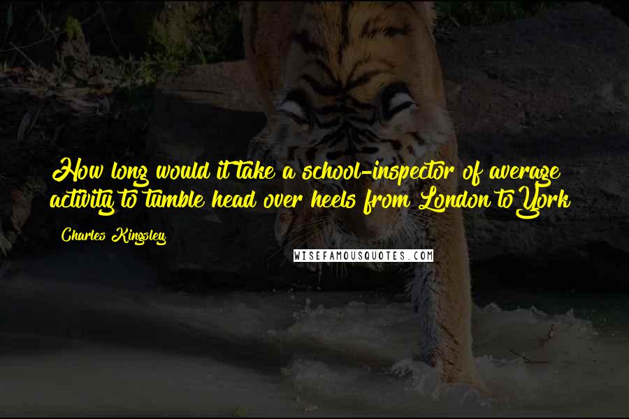 Charles Kingsley Quotes: How long would it take a school-inspector of average activity to tumble head over heels from London toYork?