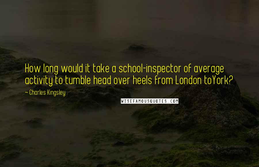 Charles Kingsley Quotes: How long would it take a school-inspector of average activity to tumble head over heels from London toYork?