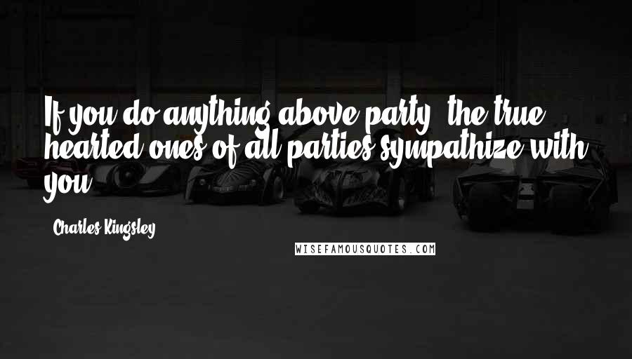 Charles Kingsley Quotes: If you do anything above party, the true hearted ones of all parties sympathize with you.