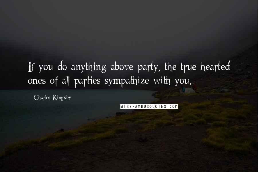 Charles Kingsley Quotes: If you do anything above party, the true hearted ones of all parties sympathize with you.