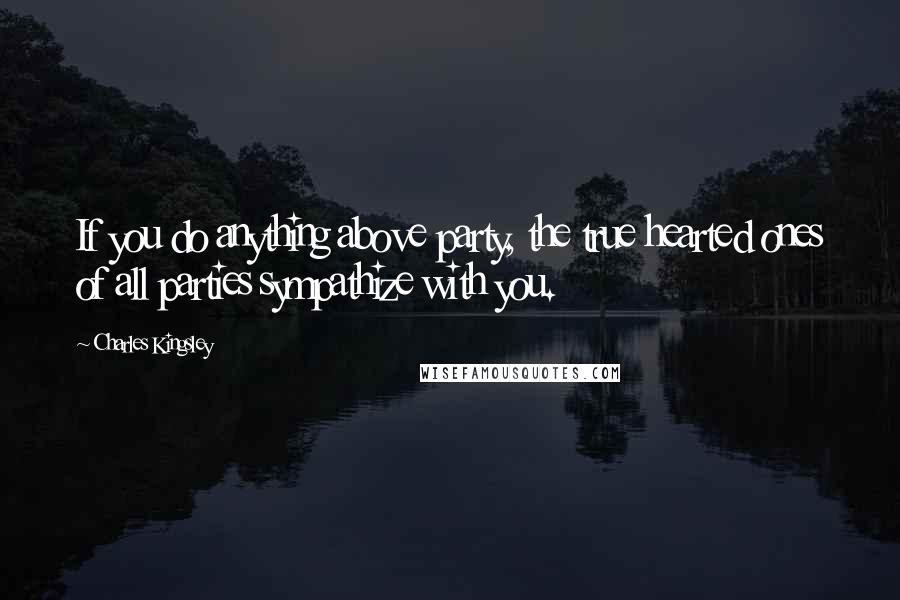 Charles Kingsley Quotes: If you do anything above party, the true hearted ones of all parties sympathize with you.