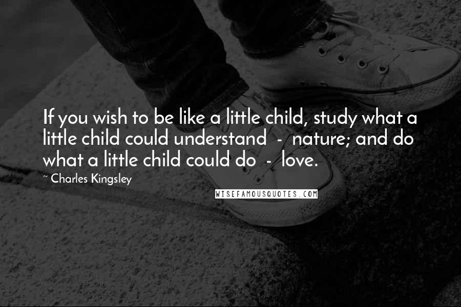 Charles Kingsley Quotes: If you wish to be like a little child, study what a little child could understand - nature; and do what a little child could do - love.