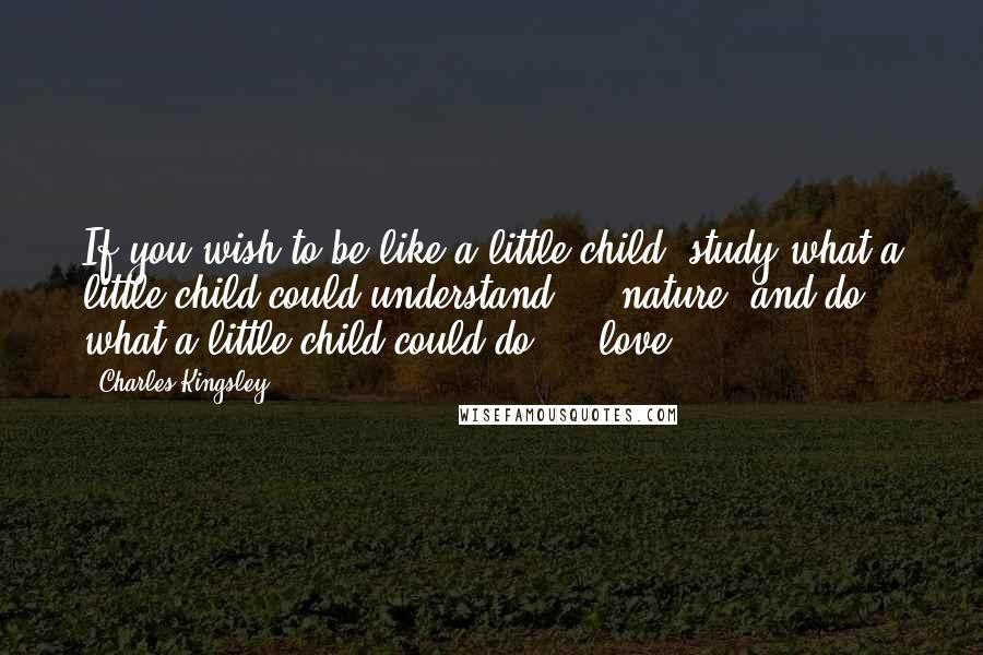 Charles Kingsley Quotes: If you wish to be like a little child, study what a little child could understand  -  nature; and do what a little child could do  -  love.