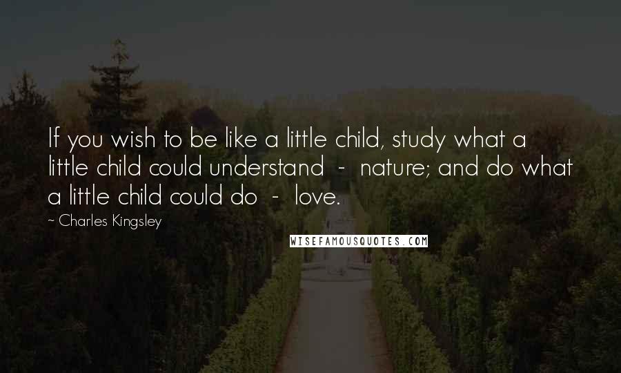 Charles Kingsley Quotes: If you wish to be like a little child, study what a little child could understand - nature; and do what a little child could do - love.
