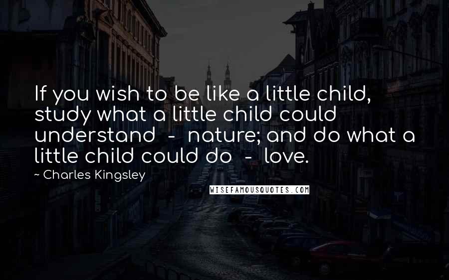 Charles Kingsley Quotes: If you wish to be like a little child, study what a little child could understand  -  nature; and do what a little child could do  -  love.