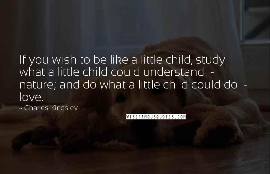 Charles Kingsley Quotes: If you wish to be like a little child, study what a little child could understand  -  nature; and do what a little child could do  -  love.