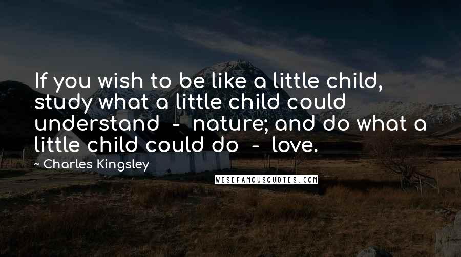 Charles Kingsley Quotes: If you wish to be like a little child, study what a little child could understand  -  nature; and do what a little child could do  -  love.