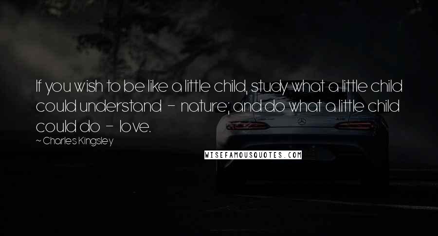Charles Kingsley Quotes: If you wish to be like a little child, study what a little child could understand - nature; and do what a little child could do - love.