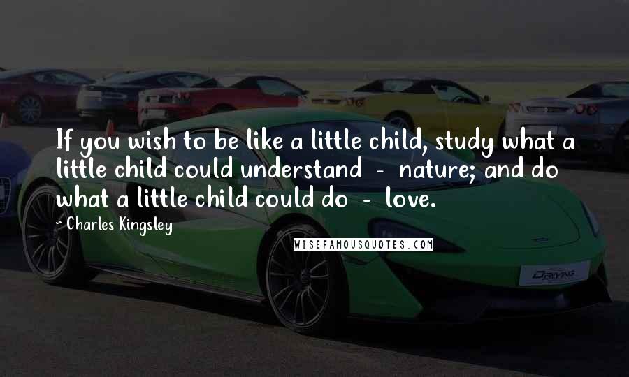 Charles Kingsley Quotes: If you wish to be like a little child, study what a little child could understand - nature; and do what a little child could do - love.