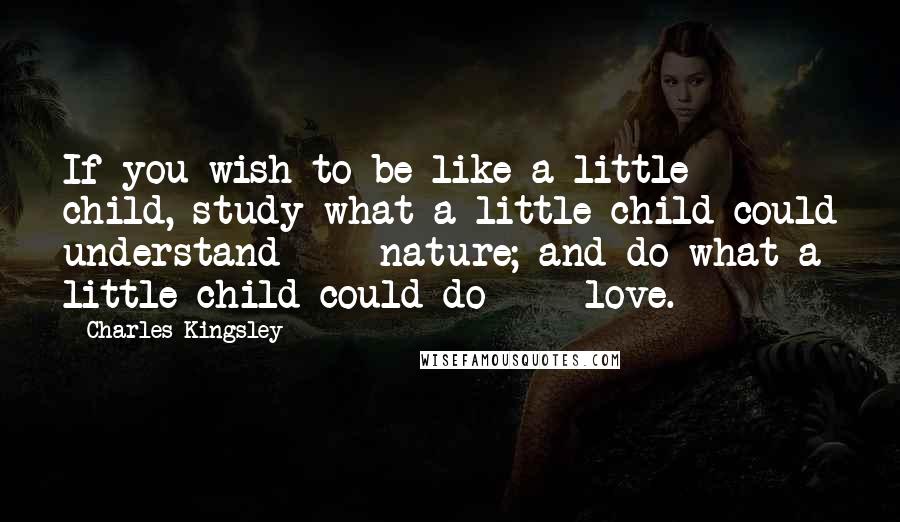 Charles Kingsley Quotes: If you wish to be like a little child, study what a little child could understand  -  nature; and do what a little child could do  -  love.