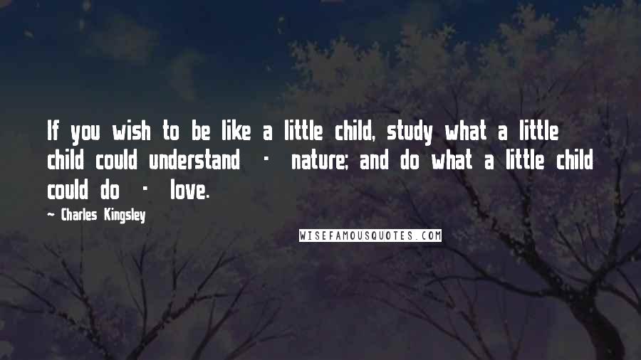 Charles Kingsley Quotes: If you wish to be like a little child, study what a little child could understand  -  nature; and do what a little child could do  -  love.