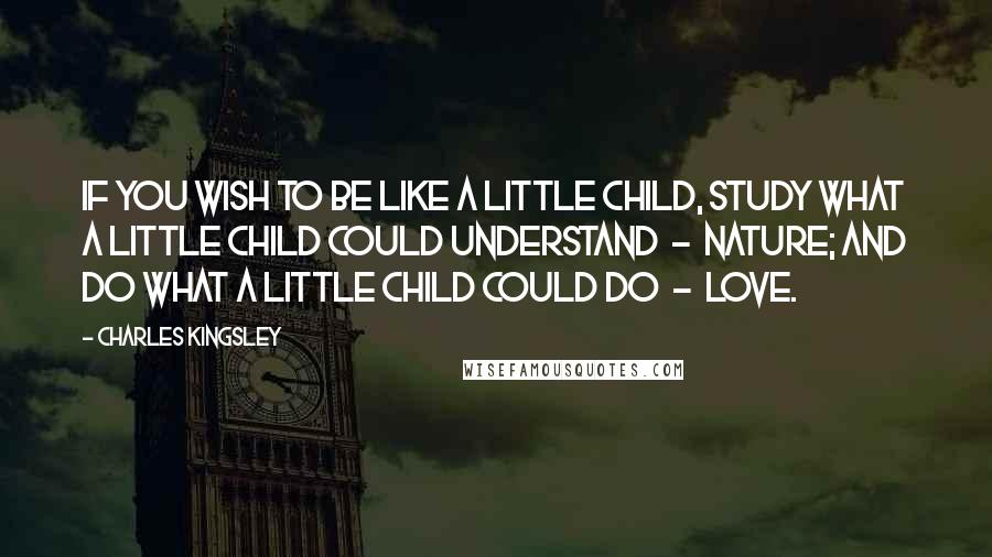 Charles Kingsley Quotes: If you wish to be like a little child, study what a little child could understand  -  nature; and do what a little child could do  -  love.