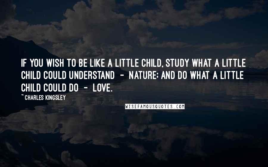 Charles Kingsley Quotes: If you wish to be like a little child, study what a little child could understand  -  nature; and do what a little child could do  -  love.