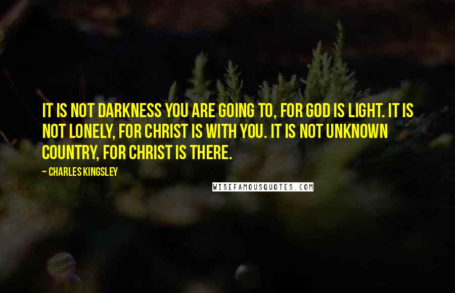 Charles Kingsley Quotes: It is not darkness you are going to, for God is Light. It is not lonely, for Christ is with you. It is not unknown country, for Christ is there.