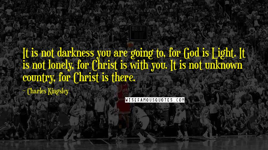 Charles Kingsley Quotes: It is not darkness you are going to, for God is Light. It is not lonely, for Christ is with you. It is not unknown country, for Christ is there.
