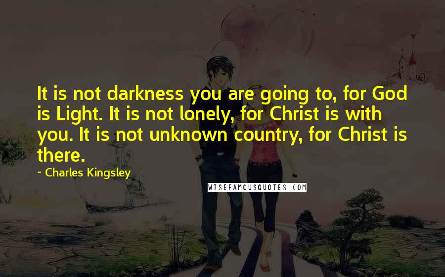 Charles Kingsley Quotes: It is not darkness you are going to, for God is Light. It is not lonely, for Christ is with you. It is not unknown country, for Christ is there.