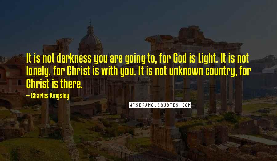 Charles Kingsley Quotes: It is not darkness you are going to, for God is Light. It is not lonely, for Christ is with you. It is not unknown country, for Christ is there.