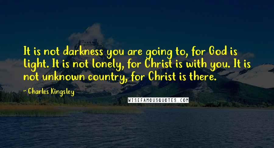 Charles Kingsley Quotes: It is not darkness you are going to, for God is Light. It is not lonely, for Christ is with you. It is not unknown country, for Christ is there.