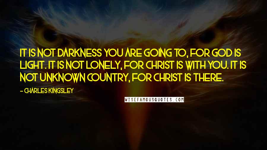 Charles Kingsley Quotes: It is not darkness you are going to, for God is Light. It is not lonely, for Christ is with you. It is not unknown country, for Christ is there.