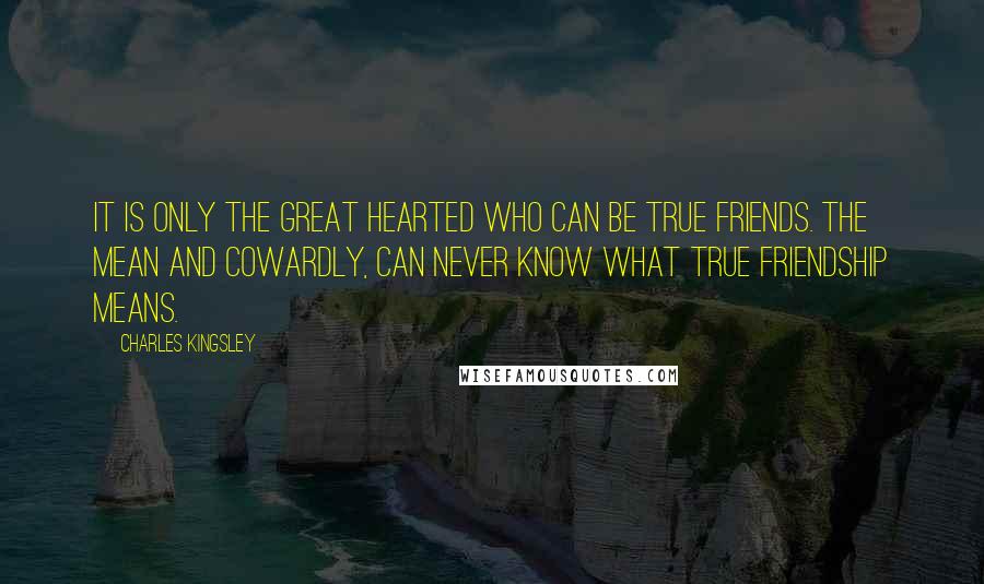 Charles Kingsley Quotes: It is only the great hearted who can be true friends. The mean and cowardly, Can never know what true friendship means.