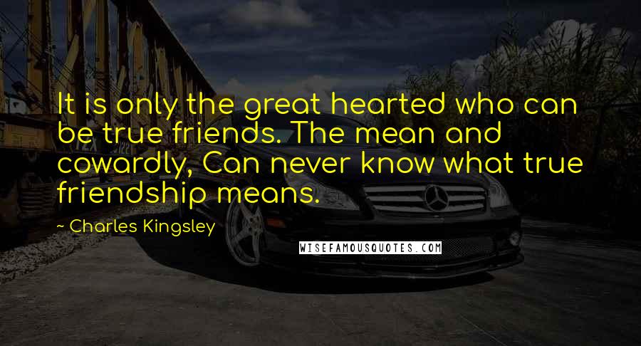Charles Kingsley Quotes: It is only the great hearted who can be true friends. The mean and cowardly, Can never know what true friendship means.
