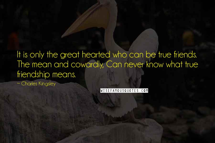 Charles Kingsley Quotes: It is only the great hearted who can be true friends. The mean and cowardly, Can never know what true friendship means.