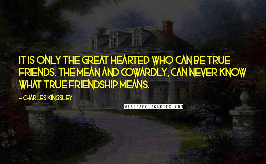 Charles Kingsley Quotes: It is only the great hearted who can be true friends. The mean and cowardly, Can never know what true friendship means.