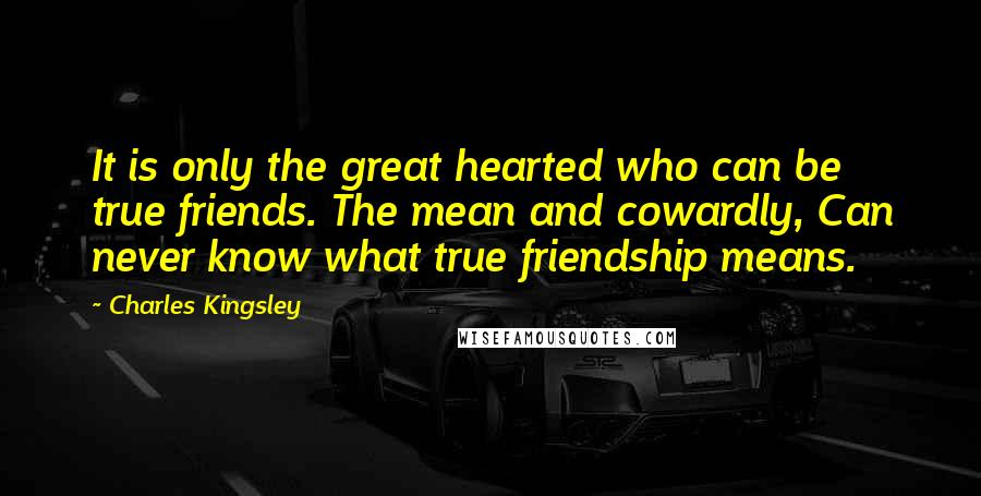 Charles Kingsley Quotes: It is only the great hearted who can be true friends. The mean and cowardly, Can never know what true friendship means.