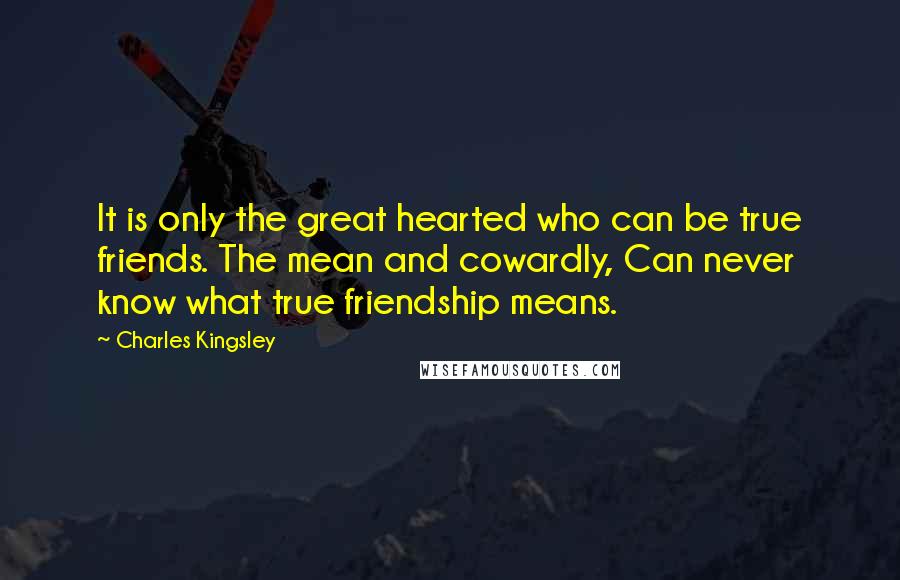 Charles Kingsley Quotes: It is only the great hearted who can be true friends. The mean and cowardly, Can never know what true friendship means.